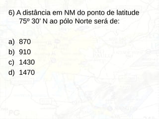 6) A distância em NM do ponto de latitude
75º 30’ N ao pólo Norte será de:
a) 870
b) 910
c) 1430
d) 1470
 