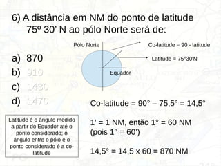 6) A distância em NM do ponto de latitude
75º 30’ N ao pólo Norte será de:
a)
a) 870
870
b) 910
910
c) 1430
1430
d) 1470
1470
Latitude = 75°30'N
Co-latitude = 90 - latitude
Pólo Norte
Equador
Co-latitude = 90° – 75,5° = 14,5°
1' = 1 NM, então 1° = 60 NM
(pois 1° = 60’)
14,5° = 14,5 x 60 = 870 NM
Latitude é o ângulo medido
a partir do Equador até o
ponto considerado; o
ângulo entre o pólo e o
ponto considerado é a co-
latitude
 