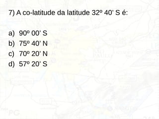 7) A co-latitude da latitude 32º 40’ S é:
a) 90º 00’ S
b) 75º 40’ N
c) 70º 20’ N
d) 57º 20’ S
 