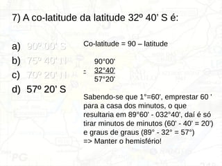 7) A co-latitude da latitude 32º 40’ S é:
a) 90º 00’ S
90º 00’ S
b) 75º 40’ N
75º 40’ N
c) 70º 20’ N
70º 20’ N
d)
d) 57º 20’ S
57º 20’ S
Co-latitude = 90 – latitude
90°00'
- 32°40'
57°20'
Sabendo-se que 1°=60', emprestar 60 '
para a casa dos minutos, o que
resultaria em 89°60' - 032°40', daí é só
tirar minutos de minutos (60' - 40' = 20')
e graus de graus (89° - 32° = 57°)
=> Manter o hemisfério!
 