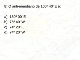 8) O anti-meridiano de 105º 40’ E é:
a)
a) 180º 00’ E
180º 00’ E
b)
b) 75º 40’ W
75º 40’ W
c)
c) 74º 20’ E
74º 20’ E
d)
d) 74º 20’ W
74º 20’ W
 