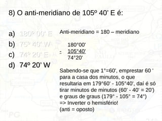 8) O anti-meridiano de 105º 40’ E é:
a) 180º 00’ E
180º 00’ E
b) 75º 40’ W
75º 40’ W
c) 74º 20’ E
74º 20’ E
d)
d) 74º 20’ W
74º 20’ W
Anti-meridiano = 180 – meridiano
180°00'
- 105°40'
74°20'
Sabendo-se que 1°=60', emprestar 60 '
para a casa dos minutos, o que
resultaria em 179°60' - 105°40', daí é só
tirar minutos de minutos (60' - 40' = 20')
e graus de graus (179° - 105° = 74°)
=> Inverter o hemisfério!
(anti = oposto)
 