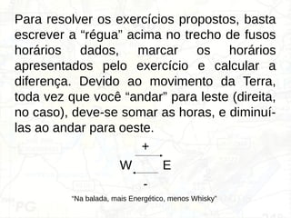 Para resolver os exercícios propostos, basta
escrever a “régua” acima no trecho de fusos
horários dados, marcar os horários
apresentados pelo exercício e calcular a
diferença. Devido ao movimento da Terra,
toda vez que você “andar” para leste (direita,
no caso), deve-se somar as horas, e diminuí-
las ao andar para oeste.
+
W E
-
“Na balada, mais Energético, menos Whisky”
 
