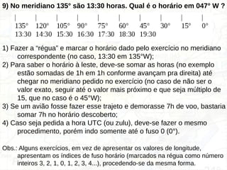 9) No meridiano 135° são 13:30 horas. Qual é o horário em 047° W ?
1) Fazer a “régua” e marcar o horário dado pelo exercício no meridiano
correspondente (no caso, 13:30 em 135°W);
2) Para saber o horário à leste, deve-se somar as horas (no exemplo
estão somadas de 1h em 1h conforme avançam pra direita) até
chegar no meridiano pedido no exercício (no caso de não ser o
valor exato, seguir até o valor mais próximo e que seja múltiplo de
15, que no caso é o 45°W);
3) Se um avião fosse fazer esse trajeto e demorasse 7h de voo, bastaria
somar 7h no horário descoberto;
4) Caso seja pedida a hora UTC (ou zulu), deve-se fazer o mesmo
procedimento, porém indo somente até o fuso 0 (0°).
Obs.: Alguns exercícios, em vez de apresentar os valores de longitude,
apresentam os índices de fuso horário (marcados na régua como número
inteiros 3, 2, 1, 0, 1, 2, 3, 4...), procedendo-se da mesma forma.
 