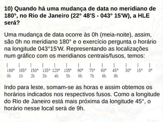 10) Quando há uma mudança de data no meridiano de
180°, no Rio de Janeiro (22° 48'S - 043° 15'W), a HLE
será?
Uma mudança de data ocorre às 0h (meia-noite), assim,
são 0h no meridiano 180° e o exercício pergunta o horário
na longitude 043°15'W. Representando as localizações
num gráfico com os meridianos centrais/fusos, temos:
Indo para leste, somam-se as horas e assim obtemos os
horários indicados nos respectivos fusos. Como a longitude
do Rio de Janeiro está mais próxima da longitude 45°, o
horário nesse local será de 9h.
 