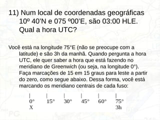 11) Num local de coordenadas geográficas
10º 40’N e 075 º00’E, são 03:00 HLE.
Qual a hora UTC?
Você está na longitude 75°E (não se preocupe com a
latitude) e são 3h da manhã. Quando pergunta a hora
UTC, ele quer saber a hora que está fazendo no
meridiano de Greenwich (ou seja, na longitude 0°).
Faça marcações de 15 em 15 graus para leste a partir
do zero, como segue abaixo. Dessa forma, você está
marcando os meridiano centrais de cada fuso:
 