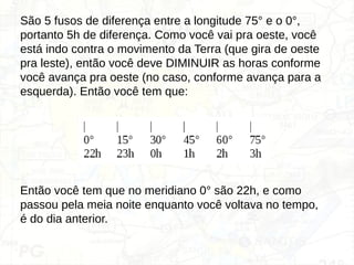São 5 fusos de diferença entre a longitude 75° e o 0°,
portanto 5h de diferença. Como você vai pra oeste, você
está indo contra o movimento da Terra (que gira de oeste
pra leste), então você deve DIMINUIR as horas conforme
você avança pra oeste (no caso, conforme avança para a
esquerda). Então você tem que:
Então você tem que no meridiano 0° são 22h, e como
passou pela meia noite enquanto você voltava no tempo,
é do dia anterior.
 