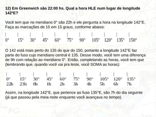 12) Em Greenwich são 22:00 hs. Qual a hora HLE num lugar de longitude
142ºE?
Você tem que no meridiano 0° são 22h e ele pergunta a hora na longitude 142°E.
Faça as marcações de 15 em 15 graus, conforme abaixo:
| | | | | | | | | | |
0° 15° 30° 45° 60° 75° 90° 105° 120° 135° 150°
O 142 está mais perto do 135 do que do 150, portanto a longitude 142°E faz
parte do fuso cujo meridiano central é 135. Desse modo, você tem uma diferença
de 9h com relação ao meridiano 0°. Então, completando as horas, você tem que
(lembrando que, quando você vai pra leste, você SOMA as horas):
| | | | | | | | | |
0° 15° 30° 45° 60° 75° 90° 105° 120° 135°
22h 23h 0h 1h 2h 3h 4h 5h 6h 7h
Assim, na longitude 142°E, que pertence ao fuso 135°E, são 7h do dia seguinte
(já que passou pela meia noite enquanto você avançava no tempo).
 