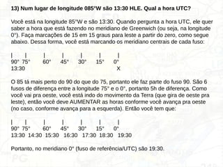 13) Num lugar de longitude 085°W são 13:30 HLE. Qual a hora UTC?
Você está na longitude 85°W e são 13:30. Quando pergunta a hora UTC, ele quer
saber a hora que está fazendo no meridiano de Greenwich (ou seja, na longitude
0°). Faça marcações de 15 em 15 graus para leste a partir do zero, como segue
abaixo. Dessa forma, você está marcando os meridiano centrais de cada fuso:
| | | | | | |
90° 75° 60° 45° 30° 15° 0°
13:30 X
O 85 tá mais perto do 90 do que do 75, portanto ele faz parte do fuso 90. São 6
fusos de diferença entre a longitude 75° e o 0°, portanto 5h de diferença. Como
você vai pra oeste, você está indo do movimento da Terra (que gira de oeste pra
leste), então você deve AUMENTAR as horas conforme você avança pra oeste
(no caso, conforme avança para a esquerda). Então você tem que:
| | | | | | |
90° 75° 60° 45° 30° 15° 0°
13:30 14:30 15:30 16:30 17:30 18:30 19:30
Portanto, no meridiano 0° (fuso de referência/UTC) são 19:30.
 