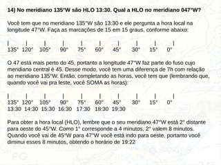 14) No meridiano 135°W são HLO 13:30. Qual a HLO no meridiano 047°W?
Você tem que no meridiano 135°W são 13:30 e ele pergunta a hora local na
longitude 47°W. Faça as marcações de 15 em 15 graus, conforme abaixo:
| | | | | | | | | |
135° 120° 105° 90° 75° 60° 45° 30° 15° 0°
O 47 está mais perto do 45, portanto a longitude 47°W faz parte do fuso cujo
meridiano central é 45. Desse modo, você tem uma diferença de 7h com relação
ao meridiano 135°W. Então, completando as horas, você tem que (lembrando que,
quando você vai pra leste, você SOMA as horas):
| | | | | | | | | |
135° 120° 105° 90° 75° 60° 45° 30° 15° 0°
13:30 14:30 15:30 16:30 17:30 18:30 19:30
Para obter a hora local (HLO), lembre que o seu meridiano 47°W está 2° distante
para oeste do 45°W. Como 1° corresponde a 4 minutos, 2° valem 8 minutos.
Quando você vai de 45°W para 47°W você está indo para oeste, portanto você
diminui esses 8 minutos, obtendo o horário de 19:22
 