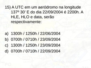 15) A UTC em um aeródromo na longitude
137º 30’ E do dia 22/09/2004 é 2200h. A
HLE, HLO e data, serão
respectivamente:
a) 1300h / 1250h / 22/06/2004
b) 0700h / 0710h / 23/09/2004
c) 1300h / 1250h / 23/09/2004
d) 0700h / 0710h / 22/09/2004
 