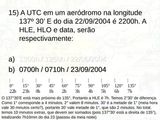 15) A UTC em um aeródromo na longitude
137º 30’ E do dia 22/09/2004 é 2200h. A
HLE, HLO e data, serão
respectivamente:
a) 1300h / 1250h / 22/06/2004
1300h / 1250h / 22/06/2004
b)
b) 0700h / 0710h / 23/09/2004
0700h / 0710h / 23/09/2004
c) 1300h / 1250h / 23/09/2004
1300h / 1250h / 23/09/2004
d) 0700h / 0710h / 22/09/2004
0700h / 0710h / 22/09/2004
O 137°30’E está mais próximo do 135°, Portanto a HLE é 7h. Temos 2°30’ de diferença.
Como 1° corresponde a 4 minutos, 2° valem 8 minutos. 30’ é a metade de 1° (meia hora
vale 30 minutos certo?), portanto 30’ vale metade de 1°, que são 2 minutos. No total,
temos 10 minutos extras, que devem ser somados (pois 137°30’ está a direita de 135°),
totalizando 7h10min do dia 23 (passou da meia noite).
 