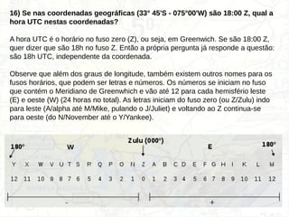 16) Se nas coordenadas geográficas (33° 45'S - 075°00'W) são 18:00 Z, qual a
hora UTC nestas coordenadas?
A hora UTC é o horário no fuso zero (Z), ou seja, em Greenwich. Se são 18:00 Z,
quer dizer que são 18h no fuso Z. Então a própria pergunta já responde a questão:
são 18h UTC, independente da coordenada.
Observe que além dos graus de longitude, também existem outros nomes para os
fusos horários, que podem ser letras e números. Os números se iniciam no fuso
que contém o Meridiano de Greenwhich e vão até 12 para cada hemisfério leste
(E) e oeste (W) (24 horas no total). As letras iniciam do fuso zero (ou Z/Zulu) indo
para leste (A/alpha até M/Mike, pulando o J/Juliet) e voltando ao Z continua-se
para oeste (do N/November até o Y/Yankee).
 
