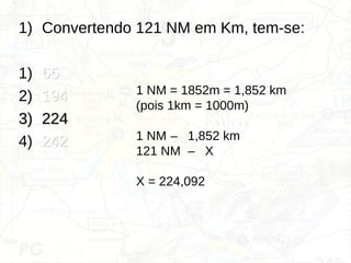 1) Convertendo 121 NM em Km, tem-se:
1) 65
65
2) 194
194
3)
3) 224
224
4) 242
242
1 NM = 1852m = 1,852 km
(pois 1km = 1000m)
1 NM – 1,852 km
121 NM – X
X = 224,092
 