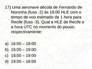 17) Uma aeronave decola de Fernando de
Noronha (fuso -2) às 16:00 HLE com o
tempo de voo estimado de 1 hora para
Recife (fuso -3). Qual a HLE de Recife e
a hora UTC no momento do pouso,
respectivamente:
a) 16:00 – 18:00
b) 16:00 – 19:00
c) 18:00 – 19:00
d) 19:00 – 16:00
 
