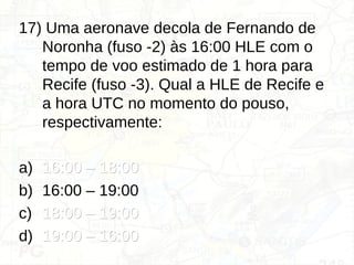 17) Uma aeronave decola de Fernando de
Noronha (fuso -2) às 16:00 HLE com o
tempo de voo estimado de 1 hora para
Recife (fuso -3). Qual a HLE de Recife e
a hora UTC no momento do pouso,
respectivamente:
a) 16:00 – 18:00
16:00 – 18:00
b) 16:00 – 19:00
c) 18:00 – 19:00
18:00 – 19:00
d) 19:00 – 16:00
19:00 – 16:00
 