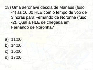 18) Uma aeronave decola de Manaus (fuso
-4) às 10:00 HLE com o tempo de voo de
3 horas para Fernando de Noronha (fuso
-2). Qual a HLE de chegada em
Fernando de Noronha?
a) 11:00
b) 14:00
c) 15:00
d) 17:00
 