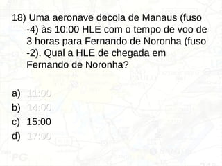 18) Uma aeronave decola de Manaus (fuso
-4) às 10:00 HLE com o tempo de voo de
3 horas para Fernando de Noronha (fuso
-2). Qual a HLE de chegada em
Fernando de Noronha?
a) 11:00
11:00
b) 14:00
14:00
c) 15:00
d) 17:00
17:00
 