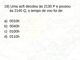 19) Uma acft decolou às 2130 P e pousou
às 2140 Q, o tempo de voo foi de:
a) 0010h
b) 0040h
c) 0100h
d) 0110h
 