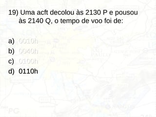 19) Uma acft decolou às 2130 P e pousou
às 2140 Q, o tempo de voo foi de:
a) 0010h
0010h
b) 0040h
0040h
c) 0100h
0100h
d)
d) 0110h
0110h
 