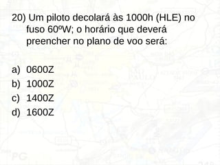 20) Um piloto decolará às 1000h (HLE) no
fuso 60ºW; o horário que deverá
preencher no plano de voo será:
a) 0600Z
b) 1000Z
c) 1400Z
d) 1600Z
 