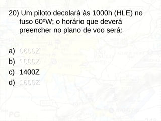 20) Um piloto decolará às 1000h (HLE) no
fuso 60ºW; o horário que deverá
preencher no plano de voo será:
a) 0600Z
0600Z
b) 1000Z
1000Z
c)
c) 1400Z
1400Z
d) 1600Z
1600Z
 