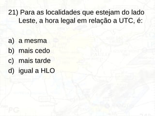 21) Para as localidades que estejam do lado
Leste, a hora legal em relação a UTC, é:
a) a mesma
b) mais cedo
c) mais tarde
d) igual a HLO
 