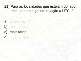 21) Para as localidades que estejam do lado
Leste, a hora legal em relação a UTC, é:
a) a mesma
a mesma
b) mais cedo
mais cedo
c)
c) mais tarde
mais tarde
d) igual a HLO
igual a HLO
 