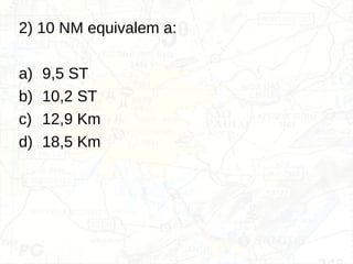 2) 10 NM equivalem a:
a) 9,5 ST
b) 10,2 ST
c) 12,9 Km
d) 18,5 Km
 