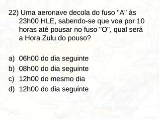 22) Uma aeronave decola do fuso "A" às
23h00 HLE, sabendo-se que voa por 10
horas até pousar no fuso "O", qual será
a Hora Zulu do pouso?
a) 06h00 do dia seguinte
b) 08h00 do dia seguinte
c) 12h00 do mesmo dia
d) 12h00 do dia seguinte
 