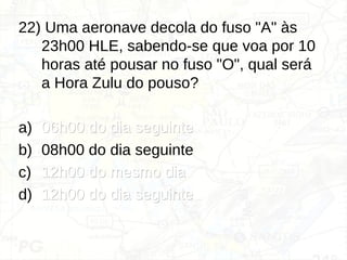 22) Uma aeronave decola do fuso "A" às
23h00 HLE, sabendo-se que voa por 10
horas até pousar no fuso "O", qual será
a Hora Zulu do pouso?
a) 06h00 do dia seguinte
06h00 do dia seguinte
b) 08h00 do dia seguinte
c) 12h00 do mesmo dia
12h00 do mesmo dia
d) 12h00 do dia seguinte
12h00 do dia seguinte
 