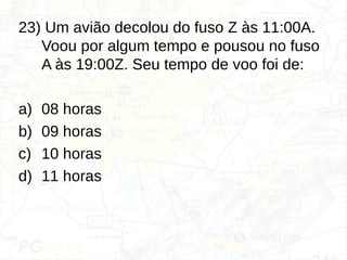 23) Um avião decolou do fuso Z às 11:00A.
Voou por algum tempo e pousou no fuso
A às 19:00Z. Seu tempo de voo foi de:
a) 08 horas
b) 09 horas
c) 10 horas
d) 11 horas
 