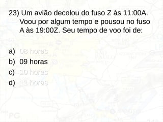 23) Um avião decolou do fuso Z às 11:00A.
Voou por algum tempo e pousou no fuso
A às 19:00Z. Seu tempo de voo foi de:
a) 08 horas
08 horas
b) 09 horas
c) 10 horas
10 horas
d) 11 horas
11 horas
 