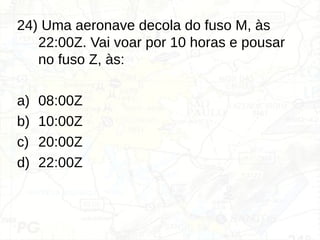 24) Uma aeronave decola do fuso M, às
22:00Z. Vai voar por 10 horas e pousar
no fuso Z, às:
a) 08:00Z
b) 10:00Z
c) 20:00Z
d) 22:00Z
 