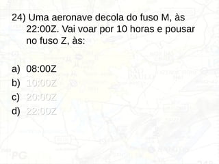 24) Uma aeronave decola do fuso M, às
22:00Z. Vai voar por 10 horas e pousar
no fuso Z, às:
a) 08:00Z
b) 10:00Z
10:00Z
c) 20:00Z
20:00Z
d) 22:00Z
22:00Z
 