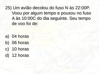25) Um avião decolou do fuso N às 22:00P.
Voou por algum tempo e pousou no fuso
A às 10:00C do dia seguinte. Seu tempo
de voo foi de:
a) 04 horas
b) 06 horas
c) 10 horas
d) 12 horas
 
