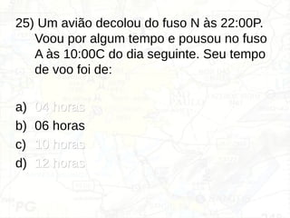 25) Um avião decolou do fuso N às 22:00P.
Voou por algum tempo e pousou no fuso
A às 10:00C do dia seguinte. Seu tempo
de voo foi de:
a) 04 horas
04 horas
b) 06 horas
c) 10 horas
10 horas
d) 12 horas
12 horas
 