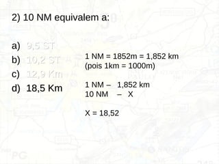 2) 10 NM equivalem a:
a) 9,5 ST
9,5 ST
b) 10,2 ST
10,2 ST
c) 12,9 Km
12,9 Km
d)
d) 18,5 Km
18,5 Km
1 NM = 1852m = 1,852 km
(pois 1km = 1000m)
1 NM – 1,852 km
10 NM – X
X = 18,52
 