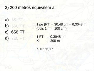 3) 200 metros equivalem a:
a) 65 FT
65 FT
b) 600 FT
600 FT
c)
c) 656 FT
656 FT
d) 700 FT
700 FT
1 pé (FT) = 30,48 cm = 0,3048 m
(pois 1 m = 100 cm)
1 FT – 0,3048 m
X – 200 m
X = 656,17
 