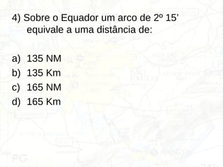 4) Sobre o Equador um arco de 2º 15’
equivale a uma distância de:
a) 135 NM
b) 135 Km
c) 165 NM
d) 165 Km
 