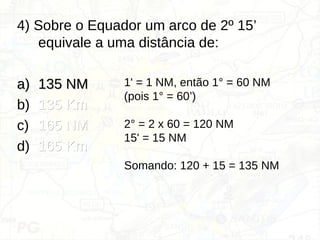 4) Sobre o Equador um arco de 2º 15’
equivale a uma distância de:
a)
a) 135 NM
135 NM
b) 135 Km
135 Km
c) 165 NM
165 NM
d) 165 Km
165 Km
1' = 1 NM, então 1° = 60 NM
(pois 1° = 60’)
2° = 2 x 60 = 120 NM
15' = 15 NM
Somando: 120 + 15 = 135 NM
 