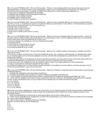 74. (Concurso PETROBRAS 2005: Técnico de Manutenção – Elétrica). Toda instalação elétrica de baixa tensão, para funcionar
adequadamente e, ao mesmo tempo, prover segurança ao usuário contra choques elétricos, deve possuir um sistema de
aterramento bem dimensionado. A condição que NÃO sofre influência de um aterramento bem elaborado é a:
a) segurança na atuação dos dispositivos de proteção;
b) proteção das instalações contra descargas atmosféricas;
c) proteção contra contatos indiretos;
d) proteção contra contatos diretos;
e) uniformização do potencial da instalação.
75. (Concurso PETROBRAS 2005: Técnico de Manutenção – Elétrica). Numa instalação elétrica com esquema de aterramento do
tipo TN-C, ocorreu o rompimento do neutro no circuito monofásico que alimentava o motor elétrico. A máxima tensão que poderá
existir entre a carcaça do motor e a terra será igual à (a):
a) tensão entre as duas fases;
b) tensão entre o neutro e a terra;
c) tensão entre a fase e o neutro;
d) duas vezes a tensão entre a fase e o neutro;
e) zero.
76. (Concurso PETROBRAS 2005: Técnico de Manutenção – Elétrica). Para uma instalação elétrica de baixa tensão, o critério de
proteção contra contatos indiretos não foi atendido em um determinado circuito. A única medida que NÃO influi no cumprimento
desse critério para o bom funcionamento do circuito é a(o):
a) troca do disjuntor de proteção por outro com desarme mais rápido;
b) utilização de DR;
c) diminuição do comprimento do circuito;
d) diminuição das cargas neste circuito;
e) aumento da bitola do fio do circuito.
77. (Concurso PETROBRAS 2005: Técnico de Manutenção – Elétrica). Em relação à saúde e à segurança no trabalho, assinale a
alternativa correta:
a) Fernando, ao descer do ônibus que o levava do trabalho para casa, caiu e quebrou a mão esquerda. Foi atendido pelo médico
de um hospital público e ficou trinta dias afastado do serviço, não havendo necessidade de preenchimento do Comunicado de
Acidente de Trabalho;
b) José Rodrigues deixou de comparecer ao exame audiométrico periódico, pois não sentia nenhum sintoma de perda auditiva e o
considerava desnecessário. Ele está dentro do seu direito, pois tem a garantia de recusa ao exame;
c) A primeira ação a ser realizada em caso de incêndio é atacar o fogo o mais rápido possível, por meios adequados;
d) A água nunca pode ser usada para extinção de fogo classe C;
e) Os efeitos fisiológicos de um choque elétrico estão associados à intensidade da corrente elétrica, ao tempo que essa corrente
permanece atravessando o corpo e ao seu percurso.
78. (Concurso PETROBRAS 2005: Técnico de Manutenção – Elétrica). Considere os seguintes tópicos relacionados à segurança das
instalações elétricas:
I – proteção das instalações contra descargas atmosféricas;
II – proteção das pessoas contra contatos com partes metálicas energizadas acidentalmente;
III – uniformização do potencial elétrico para prevenir o aparecimento de tensões perigosas durante faltas fase- terra;
IV – diminuição da resistência de contato durante as faltas fase-fase para melhorar a sensibilidade dos dispositivos de proteção.
Dentre os itens enumerados acima, os que configuram como objetivos de um sistema de aterramento são:
a) I e II, apenas;
b) I e III, apenas;
c) II e IV, apenas;
d) III e IV, apenas;
e) I, II e III, apenas.
79. Existe uma prática utilizada para o sistema de aterramento, que se caracteriza pela utilização de aterramentos independentes
das barras de terra de sinal eletrônico e das carcaças dos equipamentos eletro-eletrônicos. A esse respeito encontram-se as
afirmações abaixo:
I – Existe a possibilidade de ocorrência de um potencial perigoso entre as duas malhas de terra.
II – Podem surgir capacitâncias de acoplamento no interior dos equipamentos, se a malha do sistema de potência for atravessada
por uma corrente de alta freqüência.
III – Não existe qualquer restrição quanto à sua utilização.
Está(ao) correta(s) apenas a(s) afirmação(ões):
a) I;
b) II;
c) III;
d) I e II;
e) II e III.
 