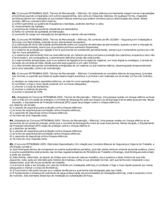 80. (Concurso PETROBRAS 2005: Técnico de Manutenção – Elétrica). Os cabos elétricos normalmente exigem menos manutenções
preventivas quando comparados com outros equipamentos, tais como as máquinas rotativas. De qualquer forma, inspeções
periódicas devem ser realizadas já que existem fatores externos que podem contribuir para a deterioração dos cabos. Nesse
sentido, NÃO se considera fator externo:
a) enferrujamentos ou quebra de braçadeiras e bandejas, podendo danificar o cabo;
b) ressecamento da isolação;
c) presença de resíduos químicos industriais em eletrodutos;
d) falha no controle de qualidade da fabricação;
e) aumento de carga com elevação da temperatura a valores não permitidos.
81. (Concurso PETROBRAS 2005: Técnico de Manutenção – Elétrica). No contexto da NR 10/2004 – Segurança em Instalações e
Serviços com Eletricidade, entende-se por aterramento temporário:
a) a colocação de terra não tratada quimicamente sobre um conjunto de eletrodos de aterramento, quando s e tem a intenção de
tratá-la posteriormente, assim que os produtos químicos estiverem disponíveis;
b) o sistema de proteção por ligação à terra que precisa ser substituído periodicamente, sempre que o tratamento químico do s olo
não for mais satisfatório;
c) o sistema de aterramento feito na rede elétrica de um canteiro de obra civil para a proteção dos operários, enquanto a obra não
é terminada e, em conseqüência, o aterramento definitivo ainda não está pronto;
d) o aterramento temporizado, que é um sistema de ligação à terra capaz de registrar, em meio digital ou analógico, o tempo de
duração da corrente de falta, desde que esta seja superior a um valor mínimo;
e) o aterramento das partes normalmente energizadas de um sistema ou sub-sistema elétrico, desenergizado temporariamente
para uma operação, como a de manutenção.
82. (Concurso PETROBRAS 2005: Técnico de Manutenção – Elétrica). Considerando os conceitos básicos de segurança, previstos
nas normas, e supondo que todas as ações abaixo sejam possíveis, a primeira a ser realizada, ao se avistar um foco de incêndio,
é:
a) desligar as máquinas e aparelhos elétricos, se esta for uma operação segura;
b) combater o fogo o mais rápido possível com os meios adequados;
c) chamar o Corpo de Bombeiros;
d) acionar o sistema de alarme;
e) avisar o pessoal da CIPA.
83. (Adaptado do Concurso PETROBRAS 2005: Técnico de Manutenção – Elétrica). Uma pessoa recebe um choque elétrico ao tocar
com a mão em um poste de energia e a corrente de descarga flui pelo seu braço e se de scarrega à terra pelas duas pernas. Nessa
situação, o Equipamento de Proteção Individual (EPI) capaz de proteger contra o choque elétrico é:
a)o detector de tensão;
b) o calçado de segurança para proteção contra choques elétricos;
c) as luvas de segurança para proteção contra choques elétricos;
d) o capacete de segurança contra choques elétricos;
e) há mais de uma resposta certa.
84. (Adaptado do Concurso PETROBRAS 2005: Técnico de Manutenção – Elétrica). Uma pessoa recebe um choque elétrico ao se
aproximar de um poste de energia, sendo que a corrente de descarga flui entre as suas duas pernas. Nessa situação, o Equipamento
de Proteção Individual (EPI) capaz de proteger contra o choque elétrico é:
a) o detector de tensão;
b) o calçado de segurança para proteção contra choques elétricos;
c) as luvas de segurança para proteção contra choques elétricos;
d) o capacete de segurança contra choques elétricos;
e) há mais de uma resposta certa.
85. (Concurso PETROBRAS 2005: Eletricista Especializado). Em relação aos Conceitos Básicos de Segurança e Higiene do Trabalho, a
afirmação correta é:
a) José Rodrigues deixou de comparecer ao exame audiométrico periódico, pois não sentia nenhum sintoma de perda auditiva. Como
o exame audiométrico está previsto nas normas regulamentadoras do Ministério do Trabalho e Emprego, José Rodrigues está errado
e pode ser punido;
b) João Felinto, eletricista, ao descer do ônibus que o levava de casa ao trabalho, caiu e quebrou o dedo mínimo de sua mão
esquerda. João, após ser atendido pelo médico da empresa, voltou à sua atividade normal, sem que tenha sido necessário o seu
afastamento, pois não houve acidente de trabalho;
c) A primeira ação a ser tomada, em caso de incêndio em instalações elétricas, é combater o fogo o mais rápido possível por meios
adequados e chamar o Corpo de Bombeiros;
d) O funcionário não pode recusar-se a realizar tarefa para a qual tenha sido designado pelo seu chefe;
e) É fundamental a presença de extintores de água pressurizada nas proximidades de instalações elétricas, onde é possível o início
de incêndio. São exemplos desse tipo de instalação as subestações de força.
 