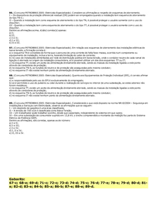 86. (Concurso PETROBRAS 2005: Eletricista Especializado). Considere as afirmações a respeito de esquemas de aterramento.
I – Os dispositivos de proteção diferencial residual (DR) podem ser empregados quando a instalação tem esquema de aterramento
do tipo TN-C;
II – Quando a instalação tem como esquema de aterramento o do tipo TN, é possível proteger o usuário somente com o uso do
disjuntor;
III - Quando a instalação tem como esquema de aterramento o do tipo TT, é possível proteger o usuário somente com o uso do
disjuntor.
Dentre as afirmações acima, é(são) correta(s) apenas:
a) I;
b) II;
c) I e II;
d) I e III;
e) II e III.
87. (Concurso PETROBRAS 2005: Eletricista Especializado). Em relação aos esquemas de aterramento das instalações elétricas de
baixa tensão, a firmação correta é:
a) o esquema TN é concebido de forma que o percurso de uma corrente de falta fase-massa, ocorrida num componente ou
equipamento da instalação, inclua a terra, havendo limitação do valor da corrente;
b) no caso de instalações alimentadas por rede de distribuição pública em baixa tensão, onde o condutor neutro de cada ramal de
ligação é aterrado na origem da instalação consumidora, só é possível utilizar um dos dois esquemas: TT ou IT;
c) no esquema TT, existe um ponto da alimentação diretamente aterrado, sendo as massas da instalação ligadas a este ponto
através de condutores de proteção;
d) no esquema TN-S, as funções de neutro e de proteção são asseguradas pelo mesmo condutor;
e) no esquema IT não existe nenhum ponto da alimentação diretamente aterrado.
88. (Concurso PETROBRAS 2005: Eletricista Especializado). Quanto aos Equipamentos de Proteção Individual (EPI), é correto afirmar
que:
a) a responsabilidade pelo uso do EPI é exclusivamente do empregado;
b) só é permitido o uso de pulseira ou colar durante a realização de serviços no interior de uma subestação, se estes adornos não
forem metálicos;
c) no esquema TT, existe um ponto da alimentação diretamente aterrado, sendo as massas da instalação ligadas a este ponto
através de condutores de proteção;
d) no esquema TN-S, as funções de neutro e de proteção são asseguradas pelo mesmo condutor;
e) no esquema IT não existe nenhum ponto da alimentação diretamente aterrado.
89. (Concurso PETROBRAS 2005: Eletricista Especializado). Considerando o que está disposto na norma NR10/2004 – Segurança em
Instalações e Serviços com Eletricidade, observe as afirmações que se seguem:
I – Um depósito de gasolina é uma área classificada;
II – A tensão de 750 vCA é classificada como Baixa Tensão;
III – Um trabalhador pode trabalhar sozinho, desde que capacitado, independente do sistema em que opera;
IV – Em uma subestação de consumidor suprido em 13,8 kV, o trecho compreendido a montante da medição faz parte do Sistema
Elétrico de Potência (SEP).
Dentre as afirmações, são corretas, apenas as de número:
a) I e II;
b) I e III;
c) I e IV;
d) I, II e IV;
e) II, III e IV.
Gabarito:
67-c; 68-e; 69-d; 71-c; 72-c; 73-d; 74-d; 75-c; 76-d; 77-e; 78-e; 79-d; 80-d; 81-
e; 82-d; 83-e; 84-b; 85-a; 86-b; 87-e; 88-e; 89-d.
 