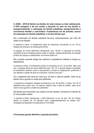 4. (OAB – 2010.2) Dentre os direitos de toda criança ou todo adolescente,
o ECA assegura o de ser criado e educado no seio de sua família e,
excepcionalmente, a colocação em família substituta, assegurando-lhe a
convivência familiar e comunitária. Fundando-se em tal preceito, acerca
da colocação em família substituta, é correto afirmar que:
(A) a colocação em família substituta far-se-á, exclusivamente, por meio da
tutela ou da adoção.
A assertiva é falsa. O fundamento pode ser facilmente encontrado no art. 28 do
Estatuto da Criança e do Adolescente (ECA).
A exegese da norma determina, literalmente, que: “Art.28. A colocação em família
substituta far-se-á mediante guarda, tutela ou adoção, independentemente da situação
jurídica da criança ou adolescente, nos termos desta Lei”.
(B) a guarda somente obriga seu detentor à assistência material a criança ou
adolescente.
A assertiva é falsa. O fundamento jurídico é encontrado no art. 33 do ECA. Mais uma
vez, a exegese literal da norma determina que: “Art. 33. A guarda obriga a prestação
de assistência material, moral e educacional à criança ou adolescente, conferindo a
seu detentor o direito de opor-se a terceiros, inclusive aos pais. "
(C) o adotando não deve ter mais que 18 anos à data do pedido, salvo se já
estiver sob a guarda ou tutela dos adotantes.
A assertiva é verdadeira. Exegese do disposto no art. 40 do ECA, in verbis: “Art. 40. O
adotando deve contar com, no máximo, dezoito anos à data do pedido, salvo se já
estiver sob a guarda ou tutela dos adotantes”.
(D) desde que comprovem seu estado civil de casados, somente os maiores de
21 anos podem adotar.
A assertiva é falsa. Literalmente, o ECA determina, no art. 42, que: “Art. 42. Podem
adotar os maiores de 18 (dezoito) anos, independentemente do estado civil.”
(Aredação do dispositivo foi dada pela lei 12.010/09).
5 Conceitue guarda definitiva e guarda provisória.
 