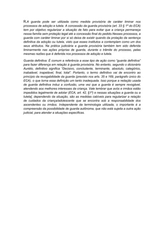 R.A guarda pode ser utilizada como medida provisória de caráter liminar nos
processos de adoção e tutela. A concessão da guarda provisória (art. 33 § 1º do ECA)
tem por objetivo regularizar a situação de fato para evitar que a criança permaneça
nessa família sem proteção legal até a concessão final do pedido.Nesses processos, a
guarda com caráter liminar por si só deixa de existir quando da prolação da sentença
definitiva da adoção ou tutela, visto que esses institutos a contemplam como um dos
seus atributos. Na prática judiciária a guarda provisória também tem sido deferida
liminarmente nas ações próprias de guarda, durante o trâmite do processo, pelas
mesmas razões que é deferida nos processos de adoção e tutela.
Guarda definitiva: É comum a referência a esse tipo de ação como “guarda definitiva”
para fazer diferença em relação à guarda provisória. No entanto, segundo o dicionário
Aurélio, definitivo significa “Decisivo, concludente, terminante, absoluto, categórico,
inabalável, inapelável, final, total”. Portanto, o termo definitivo vai de encontro ao
princípio da revogabilidade da guarda (previsto nos arts. 35 e 169, parágrafo único do
ECA), o que torna essa definição um tanto inadequada. Isso porque a redação usada
de guarda definitiva induz a confusão, uma vez que a guarda é sempre revogável,
atendendo aos melhores interesses da criança. Vale lembrar que avós e irmãos estão
impedidos legalmente de adotar (ECA, art. 42, §1º) e nessas situações a guarda ou a
tutela[, dependendo da situação, são as medidas cabíveis para regularizar a relação
de cuidados da criança/adolescente que se encontra sob a responsabilidade dos
ascendentes ou irmãos. Independente da terminologia utilizada, o importante é a
compreensão da possibilidade de guarda autônoma, que não está sujeita a outra ação
judicial, para atender a situações específicas.
 