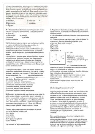 20 ) Muitas estruturas do nosso organismo possuem em sua          I - As proteínas são moléculas de grande importância para
estrutura o colágeno. Quimicamente, o colágeno pertence           os organismos - atuam tanto estruturalmente como também
ao grupo de:                                                      metabolicamente.
a) carboidratos        b) lipídeos                                II - As enzimas são proteínas que atuam como catalisadores
c) proteínas              d) glicídeos                            biológicos.
e) ácidos nucléicos                                               III - Existem proteínas que atuam como linhas de defesa do
                                                                  organismo e algumas delas são conhecidas como
21)A fenilcetonúria é uma doença que resulta de um defeito        anticorpos. Quais estão corretas?
na enzima fenilalanina hidroxilase, que participa do              a) Apenas I
catabolismo do aminoácido fenilalanina.                           b) Apenas II
A falta de hidroxilase produz o acúmulo de fenilalanina que,      c) Apenas III
por transaminação, forma ácido fenilpirúvico. Quando em           d) Apenas II e III
excesso, o ácido fenilpirúvico provoca retardamento mental                                   e) I, II, III
severo.
Por outro lado, o portador desse defeito enzimático pode ter                                  24)Assinale a alternativa
uma vida normal desde que o defeito seja diagnosticado                                        INCORRETA a respeito da
imediatamente após o nascimento e que sua dieta seja                                          molécula dada pela fórmula geral
controlada. A fenilcetonúria é tão comum que mesmo nas                                        a seguir
latas de refrigerantes dietéticos existe o aviso: "Este produto
contém fenilcetonúricos!".                                                                  a) É capaz de se ligar a outra
                                                                  molécula do mesmo tipo através de pontes de hidrogênio.
Qual o principal cuidado a tomar com a dieta alimentar de         b) Entra na constituição de enzimas.
um portador desse defeito enzimático? Por quê? 9. (Udesc)         c) R representa um radical variável que identifica diferentes
Assinale a alternativa que completa CORRETAMENTE as               tipos moleculares dessa substância.
afirmativas a seguir: As_________ são proteínas especiais         d) Os vegetais são capazes de produzir todos os tipos
que_________ reações químicas que ocorrem no_________             moleculares dessa substância, necessários à sua
das células. Quando o organismo é aquecido                        sobrevivência.
demasiadamente, elas são__________.                               e) Essas moléculas são unidas umas às outras nos
a) gorduras; catalisam; interior; desnaturadas                    ribossomos.
b) moléculas; aceleram; exterior; recriadas
c) enzimas; retardam; exterior; derretidas
d) gorduras; alteram; limite; destruídas                          25) Ceará joga fora opção alimentar"
e) enzimas; catalisam; interior; desnaturadas
                                                                  Segundo pesquisas da UFC, a cada ano 800 toneladas de
22)Considere um gato siamês, que difere de outras raças de        carne de cabeça de lagosta não são aproveitadas sendo
gatos por sua pelagem característica: escura nas patas, no        lançadas ao mar. "0 estudo sobre hidrólise enzimática de
focinho e no pavilhão auditivo, contrastando com o resto do       desperdício de lagosta", título do pesquisador Gustavo
corpo, onde é clara. As regiões escuras são as mais frias e       Vieira, objetiva o uso de material de baixo custo para
nelas, a substância que controla a produção do pigmento           enriquecer a alimentação de populações carentes. O
responsável pela pelagem escura é ativa, enquanto nas             processo consiste na degradação de moléculas orgânicas
claras, que são quentes, essa substância é inativa.               complexas em simples por meio de um catalisador e na
                                                                  posterior liofilização. O pó resultante é de alto teor nutritivo,
Pela sua ação no escurecimento da pelagem do animal,              com baixa umidade e resiste, em bom estado de
conclui-se que essa substância é:                                 conservação, por longos períodos. (Jornal do Brasil -
a) um glicídio                                                    27/08/94)
b) um lipídio
                                                                  Com base nos processos descritos no artigo anterior,
c) uma enzima
                                                                  assinale a opção correta.
d) um glicosaminoglicano                                          a) As moléculas orgânicas simples obtidas são glicerídios
e) uma vitamina                                                   que são utilizados pelo organismo com função reguladora.
                                                                  b) As moléculas orgânicas complexas empregadas são
23)Considere as seguintes afirmativas:                            proteínas que, ao serem digeridas em aminoácidos são
                                                                  utilizadas pelo organismo com função estrutural.
 