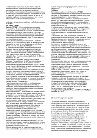 c) O catalisador do processo é uma enzima capaz de               quando comparados ao grupo placebo”, comemorou o
degradar proteínas em monossacarídeos essenciais à               pesquisador.
liberação de energia para as atividades orgânicas.               Validação
d) A hidrólise enzimática de moléculas orgânicas complexas       Para provar que também em humanos a PKCβII
é realizada por catalisador inorgânico em presença de água.      desempenha papel decisivo no agravamento da insuficiência
e) O alto teor nutritivo do produto é devido ao fato de as       cardíaca, os pesquisadores avaliaram amostras de biópsia
moléculas orgânicas simples obtidas serem sais minerais          cardíacas de portadores desse problema.
indispensáveis ao desenvolvimento orgânico.                      “A relação foi clara: quanto mais altos eram os níveis de
                                                                 PKCβII, pior era a função cardíaca dos pacientes”, contou
Molécula reverte processo que leva à insuficiência cardíaca      Ferreira. Essa etapa da pesquisa teve a participação de
11/05/2012                                                       Berta Napchan Boer e Max Grinberg, ambos do Instituto do
Por Karina Toledo                                                Coração (Incor) da USP.
Agência FAPESP – Uma molécula desenvolvida por                   O próximo passo foi entender por que a proteína PKCβII é
pesquisadores da Universidade Stanford, nos Estados              deletéria ao músculo cardíaco. Para isso, os pesquisadores
Unidos, e da Universidade de São Paulo (USP) se mostrou          realizaram uma série de experimentos in vitro com a
capaz de estabilizar e até mesmo reverter o processo             proteína isolada e com culturas de células cardíacas de
degenerativo observado na insuficiência cardíaca. O mal é        ratos.
caracterizado pela incapacidade do coração em bombear            “Descobrimos que a PKCβII desregula o controle de
sangue adequadamente e leva à morte 70% dos afetados             qualidade das proteínas dentro das células cardíacas. Ela se
nos primeiros cinco anos.                                        liga ao proteassomo, um complexo intracelular que elimina
Os resultados dos testes pré-clínicos com a molécula             as proteínas oxidadas, e impede que ele funcione
batizada de βIIV5-3 foram divulgados na revista PLoS One.        adequadamente”, explicou Ferreira.
A pesquisa faz parte do pós-doutorado de Julio Cesar             Para piorar, o coração com insuficiência torna-se um
Batista Ferreira, com Bolsa da FAPESP.                           ambiente pró-oxidante, ou seja, no qual está favorecida a
“A insuficiência cardíaca é o resultado final comum de           produção de radicais livres e outras substâncias tóxicas que
diferentes doenças cardiovasculares, como infarto do             danificam as proteínas e outras macromoléculas da célula.
miocárdio e hipertensão arterial. Depois que o problema se       “Como há aumento na produção de proteínas oxidadas e o
instala, a sobrevida do paciente costuma ser relativamente       controle de qualidade está desregulado, elas começam a se
curta, mesmo com a ajuda de todos os fármacos do                 acumular e a impedir que as células cardíacas contraiam de
mercado”, disse Ferreira, professor do Instituto de Ciências     forma apropriada. Com o tempo, o coração vai deixando de
Biomédicas da USP.                                               bater adequadamente e as células começam a morrer”,
Ainda durante o doutorado, realizado na Escola de                disse Ferreira.
Educação Física e Esporte da USP sob orientação da               Nos experimentos feitos com ratos, a molécula desenvolvida
professora Patricia Chakur Brum, Ferreira encontrou              se mostrou capaz de reativar o sistema de controle de
evidências de que uma proteína chamada PKCβII ("protein          qualidade nas células cardíacas. As proteínas oxidadas
kinase C isoform βII") poderia ser a vilã por trás do processo   voltaram a ser eliminadas pelo proteassomo e o processo
que leva à insuficiência cardíaca.                               degenerativo foi interrompido.
Para testar sua hipótese, decidiu criar uma molécula capaz       Antes de testar o candidato a fármaco em seres humanos,
de inibir a ação dessa proteína nas células do coração. O        os pesquisadores pretendem realizar outra rodada de
trabalho foi feito em colaboração com a pesquisadora Daria       ensaios pré-clínicos com animais de maior porte,
Mochly-Rosen, da Escola de Medicina de Stanford.                 possivelmente porcos.
“O βIIV5-3 é uma combinação de seis aminoácidos ligados a        “A molécula já foi bem-sucedida nos testes de toxicidade
uma molécula carreadora, capaz de atravessar a membrana          realizados em animais. Se tudo correr bem, dentro de
celular. Esse princípio ativo inibe a interação da proteína      aproximadamente sete anos saberemos com certeza se ela
com seu receptor”, disse Ferreira.                               poderá se tornar um medicamento”, afirmou Ferreira.
Para chegar a essa combinação, os cientistas usaram              O artigo Protein Quality Control Disruption by PKCβII in
programas de computador capazes de alinhar duas                  Heart Failure; Rescue by the Selective PKCβII Inhibitor,
proteínas e apontar semelhanças e diferenças estruturais,        βIIV5-3 (doi:10.1371/journal.pone.0033175), de Julio
completou. “Isso permite escolher regiões específicas de         Ferreira e outros, pode ser lido em
interação entre essas proteínas.”                                www.plosone.org/article/info%3Adoi%2F10.1371%2Fjour
A equipe então testou a molécula em dois modelos animais.        nal.pone.0033175
No primeiro, um grupo de ratos passou por uma cirurgia
para obstruir uma artéria coronária e induzir o infarto. Cerca
de um mês depois, os animais apresentaram sinais de
insuficiência cardíaca. Metade foi tratada com o βIIV5-3 por     26 Texto Para a próxima questão
seis semanas e a outra metade recebeu placebo.
“Após as seis semanas, a função cardíaca havia melhorado          As reações enzimáticas são muito importantes em
cerca de duas vezes nos animais tratados com o βIIV5-3,          alimentos e ocorrem não só no alimento in natura, mas ta
quando comparada ao grupo controle. Além disso, a                mbém durante o seu processamento e armazenamento. O
mortalidade caiu de 35% para 3%”, contou Ferreira.               aroma da cebola, por exemplo, deve-se à ação da alinase,
O segundo experimento foi feito com ratos que                    enzima que age sobre os compostos que contêm enxofre
apresentavam grande sensibilidade ao sódio. Com seis
                                                                 presentes nesse alimento. Enzimas proteolíticas como a
semanas de vida, os animais foram submetidos a uma dieta
rica em sal e, logo em seguida, desenvolveram hipertensão.       bromelina presente no abacaxi são empregadas no
Quando completaram 11 semanas, já estavam com sinais             amaciamento da carne. As amilases são enzimas
de insuficiência cardíaca e passaram a receber o tratamento      importantes principalmente na produção de xaropes de
ou o placebo.                                                    milho pela sua capacidade de romper as ligações
A função cardíaca dos animais que receberam o βIIV5-3            glicosídicas do amido. Frutas e vegetais que contêm
melhorou duas vezes em relação ao grupo controle e, nesse        compostos fenólicos na sua composição, quando cortadas e
caso, ficou igual à de ratos sem insuficiência cardíaca. Já a
                                                                 expostas ao ar, sofrem escurecimento causado pela enzima
mortalidade caiu de 50% para 0%.
“Mesmo após o término do tratamento os animais que               polifenoloxidase (PPO). O que essa enzima faz é oxidar os
receberam o βIIV5-3 apresentaram reduzida mortalidade            fenóis a ortoquinonas .Estes últimos compostos polimerizam
                                                                 facilmente formando compostos escuros, as melaninas.
 