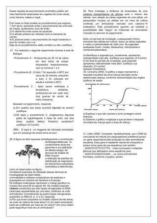 Essas reações de escurecimento enzimático podem ser            29. Para investigar a dinâmica de biossíntese de uma
mais facilmente observadas em vegetais de cores claras,        proteína transportadora de glicose para o interior das
como banana, batata e maçã.                                    células, com relação às várias organelas de uma célula, um
                                                               pesquisador incubou as células em um meio de cultura
Com base no texto analise os procedimentos que seguem.         contendo um aminoácido marcado com carbono-14
1 )Um aluno, querendo evitar o escurecimento de uma torta      (radioativo). Este procedimento garantiu ao cientista a
de maçãs, acrescentou suco de limão
                                                               possibilidade dele “seguir” as moléculas do aminoácido
2) A cebola fica mais suave se aquecida
3) A alinase poderia ser utilizada como a,maciante de          marcado no decorrer do experimento.
carnes.
4) É possível evitar o escurecimento da maçã mantendo-a        Após um período de incubação, o pesquisador tomou
livre do contato com o ar.                                     amostras das células em cultura, isolou as várias organelas
Diga se os procedimentos estão corretos ou não. Justifique .   e mediu a radioatividade de cada uma. As organelas
                                                               analisadas foram: núcleo, ribossomos, mitocôndrias e
27. Foi realizado o seguinte experimento durante a aula de     membrana plasmática.
   Biologia:
                                                               a) Identifique a organela que, inicialmente, apresentou
    Procedimento A - Acrescentou-se 20 ml de saliva            radioatividade mais alta. Justifique sua resposta. (0,5 ponto)
                      em dois tubos de ensaio                  b) Ao final do período de incubação, qual organela
                      etiquetados, respectivamente,            apresentou radioatividade mais alta? Justifique sua
                                                               resposta. (0,5 ponto)
                      com os números 1 e 2.                    Questão Dissertativa:
                                                 o
    Procedimento B - O tubo 1 foi aquecido a 80 C por          30. (Unicamp 2008) O gráfico a seguir representa a
                       cerca de 30 minutos, enquanto           resposta imunitária de uma criança vacinada contra
                                                               determinada doença, conforme recomendação dos órgãos
                       o tubo 2 foi colocado em
                                            o                  públicos de saúde.
                       estufa e mantido a 36 C.
    Procedimento C - Após serem resfriados à
                    temperatura       ambiente,
                    acrescentou-se em cada tubo
                    dois gramas de amido de
                    milho (maizena).
   Baseado no experimento, responda:
   a) Em qual(is) dos tubos ocorrerá digestão do amido?
      Justifique.
   .b) Se após o procedimento C, pingássemos algumas           a) Explique o que são vacinas e como protegem contra
                                                               doenças.
       gotas de lugol(reagente a base de iodo) nos dois
                                                               b) Observe o gráfico e explique a que se deve a resposta
       tubos, qual(is) dele(s) ficaria(m) azulado(s)?          imunitária da criança após a dose de reforço.
       Justifique. (0,3 ponto)

   OBS.: O lugol é um reagente de coloração amarelada,
   que em presença de amido torna-se azul.                     31. (Ufsm 2008) Considere, hipoteticamente, que o DNA de
                                                               uma planta em estudo por pesquisadores brasileiros possui
28. A figura ao lado expressa simbolicamente a contribuição    um gene responsável pela produção do óleo aromatizante
                                 da Biologia Molecular no      da planta. Esse gene é repelente natural de mosquitos e
                                 conhecimento atual dos        possui como parte de sua sequência com sentido:
                                 genomas e sua aplicação       ...AGGCCCGTTCCCTTA... Caso ocorressem mutações
                                 em Biotecnologia. As          gênicas que alterassem essa sequência para
                                 técnicas de análise do        ...AGCCCCCAACCCAAA..., os novos aminoácidos
                                 DNA incluem
                                                               formados, conforme o quadro, seriam:
                                 a obtenção de padrões de
                                 distribuição de segmentos
                                 de desoxirribonucleotídeos
                                 submetidos a eletroforese,
como os observados na figura.
Constituem exemplos da utilização dessas técnicas as
investigações de paternidade,
criminalidade e análises comparativas de espécies e
populações em estudos de Genética e Evolução.
Os biólogos moleculares decifraram o código genético no
começo dos anos 60 do século XX. No modelo proposto,
códons constituídos por três bases nitrogenadas no RNA,
cada base representada por uma letra, codificam os vinte
aminoácidos. Considerando as quatro bases nitrogenadas
presentes no RNA (A, U, C e G), responda:
a) Por que foram propostos no modelo códons de três letras,
ao invés de códons de duas letras? b) Um dado aminoácido
pode ser codificado por mais de um códon? Um único códon
pode especificar mais de um aminoácido?
 