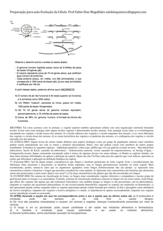 Preparação	
  para	
  aula	
  Evolução	
  da	
  Célula	
  	
  Prof	
  Fabio	
  Dias	
  Magalhães	
  salabioquimica.blogspot.com	
  
	
  
14
	
  
	
  
15(UFRRJ) Tal como acontece com os animais, o vegetal superior também apresentam células com uma organização estrutural formando
tecidos. Existe uma certa analogia entre alguns tecidos vegetais e determinados tecidos animais. Esta analogia existe entre a) o esclerênquima
encontrado nos vegetais e tecido ósseos dos animais. b) o tecido suberoso dos vegetais e o tecido sanguíneo dos animais. c) os vasos liberianos
dos vegetais e o tecido ósseo dos animais. d) os canais lacticíferos dos vegetais e a epiderme dos animais. e) o colênquima dos vegetais e o tecido
muscular liso dos animais.	
  
16) (UFSCar-2005) Alguns livros do ensino médio definem uma espécie biológica como um grupo de populações naturais cujos membros
podem cruzar naturalmente uns com os outros e produzir descendentes férteis, mas não podem cruzar com membros de outros grupos
semelhantes. Considere as seguintes espécies: - Siphonops paulensis: cobra-cega, anfíbio que vive em galerias cavadas na terra; - Mycobacterium
tuberculosis: bacilo de Koch, causador da tuberculose; - Schistossoma mansoni: verme causador da esquistossomose, ou barriga d’água; -
Canoparmelia texana: líquen comumente encontrado sobre o tronco de algumas árvores em zonas urbanas. a) Dentre as espécies listadas, em
duas delas teríamos dificuldades em aplicar a definição de espécie. Quais são elas? b) Para cada uma das espécies que você indicou, apresente as
razões que dificultam a aplicação da definição biológica de espécie.
17 (Unicamp-2001) Até há algum tempo, considerava-se que fungos e bactérias pertenciam ao reino vegetal. Com o reconhecimento das
diferenças entre eucariotos e procariotos, as bactérias foram separadas, mas os fungos permaneceram incluídos no reino vegetal. Mais
recentemente, porém, tornou-se claro que os organismos agrupados como fungos definitivamente não são plantas. a) Apresente uma
característica comum a bactérias e fungos que permitiu considerá-los como plantas. b) Apresente uma característica das bactérias que demonstra
serem elas pertencentes a outro reino. Qual é esse reino? c) Cite duas características das plantas que não são encontradas nos fungos
18 (VUNESP-2008) No sistema de classificação de Lineu, os fungos eram considerados vegetais inferiores e compunham o mesmo grupo do
qual faziam parte os musgos e as samambaias. Contudo, sistemas de classificação modernos colocam os fungos em um reino à parte, reino Fungi,
que difere dos vegetais não apenas por não realizarem fotossíntese, mas também porque os fungos a) são procariontes, uni ou pluricelulares,
enquanto os vegetais são eucariontes pluricelulares. b) são exclusivamente heterótrofos, enquanto os vegetais são autótrofos ou heterótrofos. c)
não apresentam parede celular, enquanto todos os vegetais apresentam parede celular formada por celulose. d) têm o glicogênio como substância
de reserva energética, enquanto nos vegetais a reserva energética é o amido. e) reproduzem-se apenas assexuadamente, enquanto nos vegetais
ocorre reprodução sexuada ou assexuada.
19 UFRN) Assinale a opção em que há correspondência entre o ser e aquilo que se afirma sobre ele. a) O protozoário é
unicelular, pode ser parasito ou de vida livre e causar dengue.
b) Os vírus são parasitos intracelulares e causam, em animais e vegetais, doenças invariavelmente prevenidas por meio de
vacinas.
c) O fungo é uni ou pluricelular, pode causar candidíase e ser usado nas indústrias alimentícia e farmacêutica.
d) A bactéria é unicelular, pode causar poliomielite e ser usada na indústria alimentícia.
e) Ascaris lumbricoides, verme pluricelular causador da toxoplasmose.
 